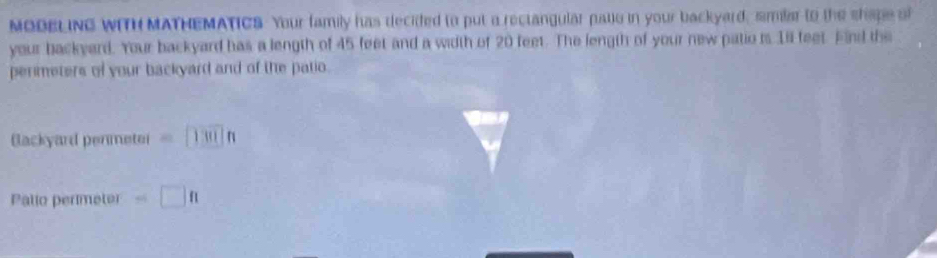 MODELING WITH MATHEMATICS. Your family has decided to put a rectangular pate in your backyard, similar to the shape of 
your backyard. Your backyard has a length of 45 feet and a width of 20 feet. The length of your new patio is 1il feet. Find the 
permeters of your backyard and of the patio. 
Blackyard penmetei =□ 1301n
Palio perimeter =□ π