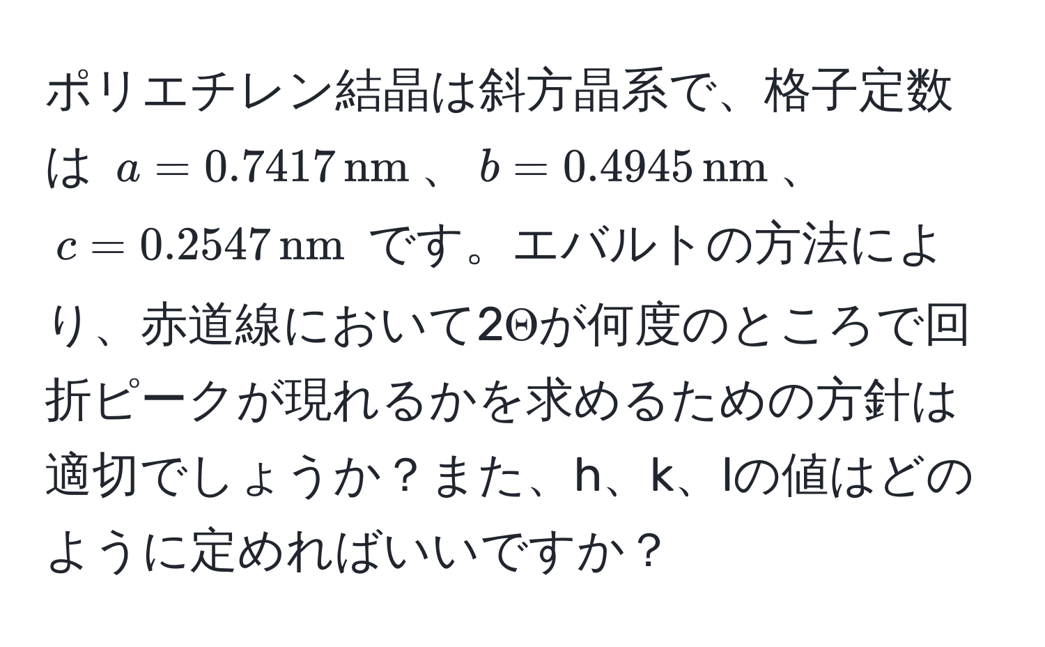 ポリエチレン結晶は斜方晶系で、格子定数は (a = 0.7417 , nm)、(b = 0.4945 , nm)、(c = 0.2547 , nm) です。エバルトの方法により、赤道線において2Θが何度のところで回折ピークが現れるかを求めるための方針は適切でしょうか？また、h、k、lの値はどのように定めればいいですか？