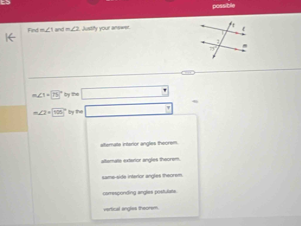 possible
Find m∠ 1 and m∠ 2 Justify your answer.
m∠ 1=75° by the □ □
m∠ 2=105° by the □
alternate interior angles theorem.
alternate exterior angles theorem.
same-side interior angles theorem.
corresponding angles postulate.
vertical angles theorem.