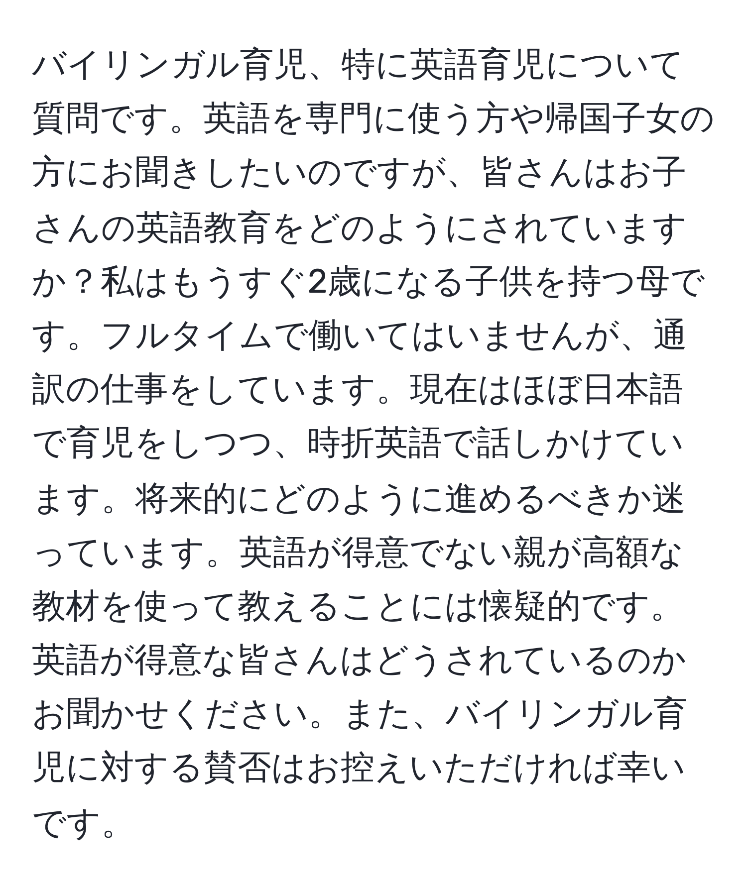 バイリンガル育児、特に英語育児について質問です。英語を専門に使う方や帰国子女の方にお聞きしたいのですが、皆さんはお子さんの英語教育をどのようにされていますか？私はもうすぐ2歳になる子供を持つ母です。フルタイムで働いてはいませんが、通訳の仕事をしています。現在はほぼ日本語で育児をしつつ、時折英語で話しかけています。将来的にどのように進めるべきか迷っています。英語が得意でない親が高額な教材を使って教えることには懐疑的です。英語が得意な皆さんはどうされているのかお聞かせください。また、バイリンガル育児に対する賛否はお控えいただければ幸いです。
