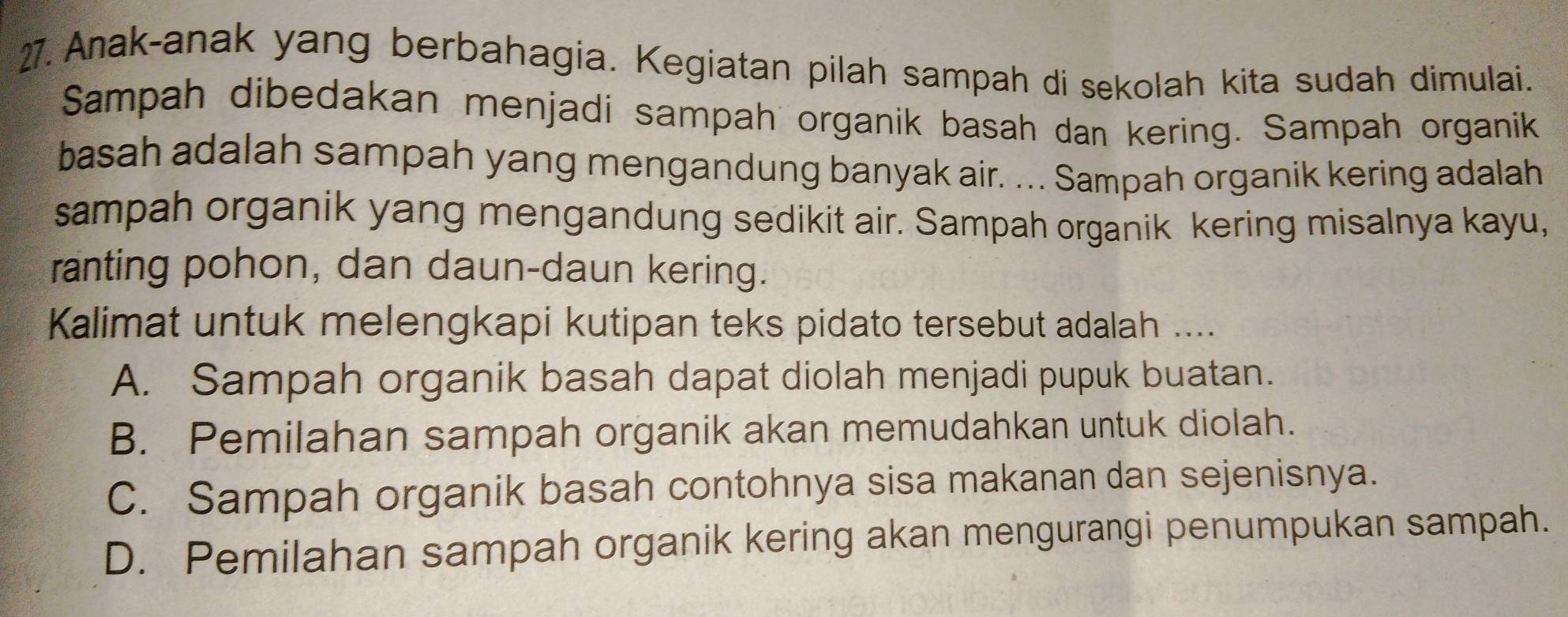 Anak-anak yang berbahagia. Kegiatan pilah sampah di sekolah kita sudah dimulai.
Sampah dibedakan menjadi sampah organik basah dan kering. Sampah organik
basah adalah sampah yang mengandung banyak air. ... Sampah organik kering adalah
sampah organik yang mengandung sedikit air. Sampah organik kering misalnya kayu,
ranting pohon, dan daun-daun kering.
Kalimat untuk melengkapi kutipan teks pidato tersebut adalah ....
A. Sampah organik basah dapat diolah menjadi pupuk buatan.
B. Pemilahan sampah organik akan memudahkan untuk diolah.
C. Sampah organik basah contohnya sisa makanan dan sejenisnya.
D. Pemilahan sampah organik kering akan mengurangi penumpukan sampah.