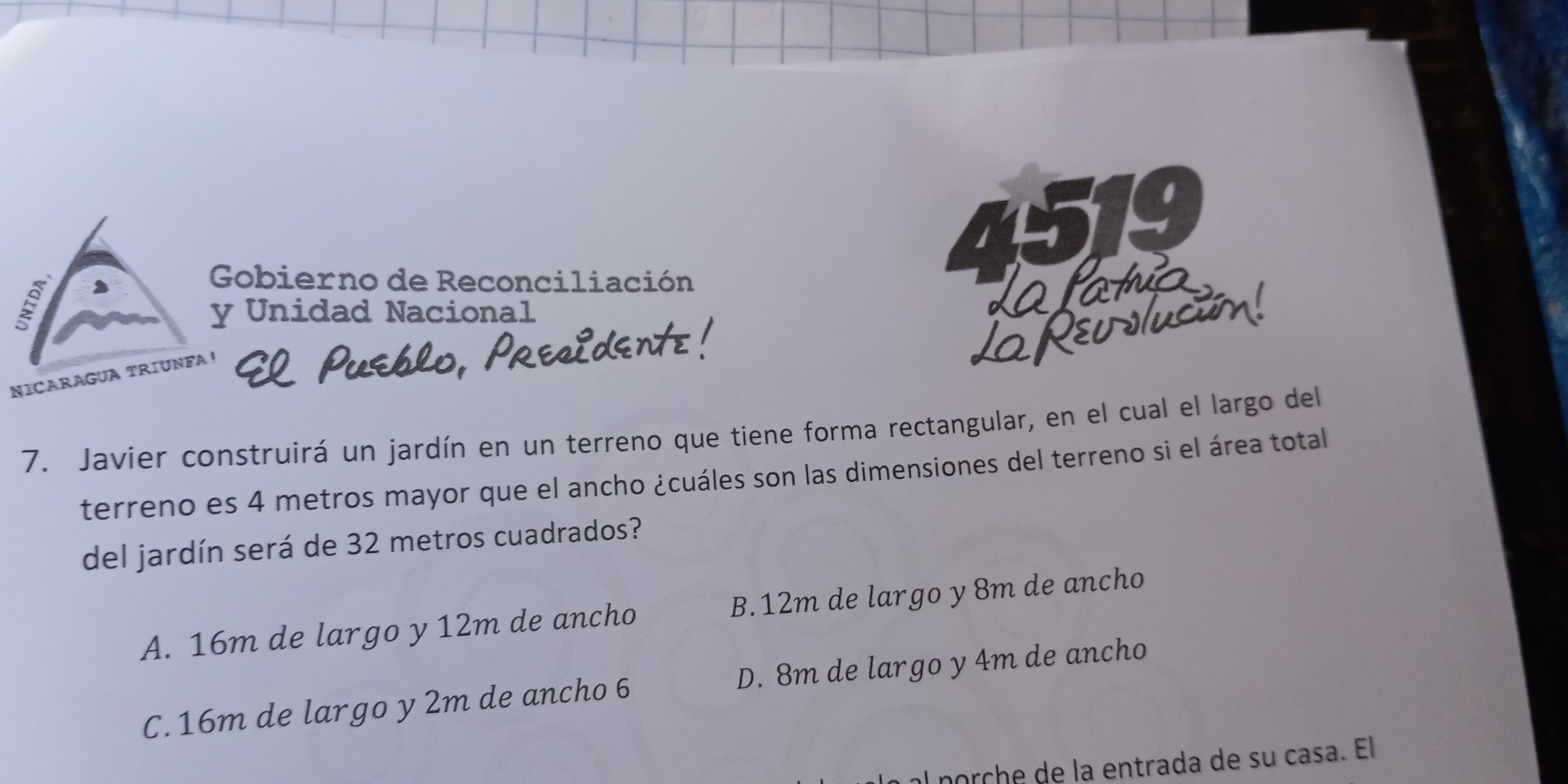 519

Gobierno de Reconciliación da latnia
y Unidad Nacional
ev slucón!
NICARAGUA TRIUNFA
7. Javier construirá un jardín en un terreno que tiene forma rectangular, en el cual el largo del
terreno es 4 metros mayor que el ancho ¿cuáles son las dimensiones del terreno si el área total
del jardín será de 32 metros cuadrados?
A. 16m de largo y 12m de ancho B. 12m de largo y 8m de ancho
C. 16m de largo y 2m de ancho 6 D. 8m de largo y 4m de ancho
al porçhe de la entrada de su casa. El