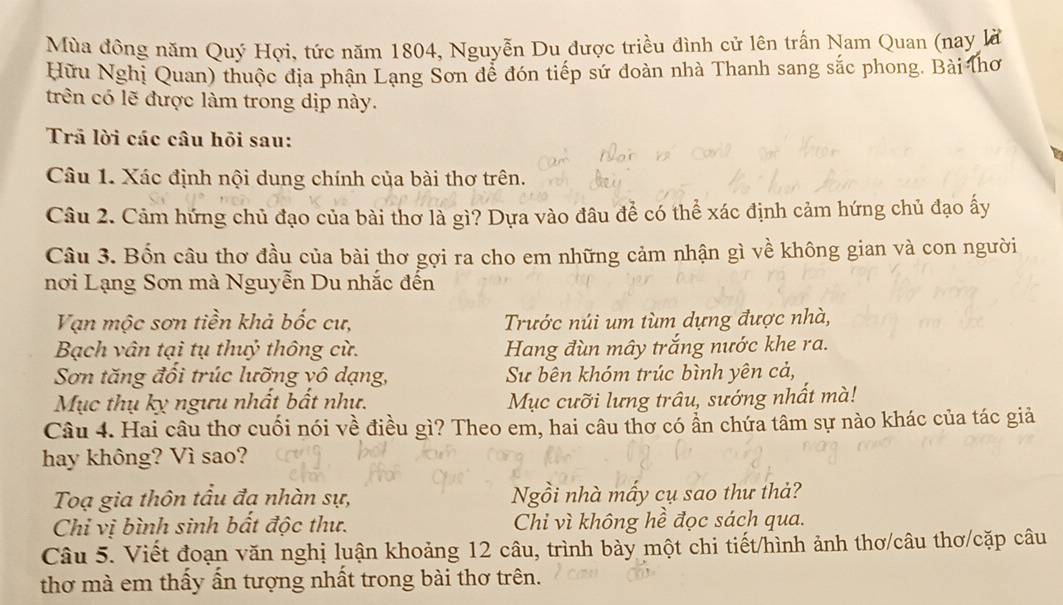 Mùa đông năm Quý Hợi, tức năm 1804, Nguyễn Du được triều đình cử lên trấn Nam Quan (nay là
Hữu Nghị Quan) thuộc địa phận Lang Sơn dễ đón tiếp sứ doàn nhà Thanh sang sắc phong. Bài lhơ
trên có lẽ được làm trong dịp này.
Trã lời các câu hỏi sau:
Câu 1. Xác định nội dung chính của bài thơ trên.
Câu 2. Cảm hứng chủ đạo của bài thơ là gì? Dựa vào đâu để có thể xác định cảm hứng chủ đạo ấy
Câu 3. Bốn câu thơ đầu của bài thơ gợi ra cho em những cảm nhận gì về không gian và con người
nơi Lạng Sơn mà Nguyễn Du nhắc đến
Vạn mộc sơn tiền khả bốc cư, Trước núi um tùm dựng được nhà,
Bạch vân tại tụ thuỷ thông cừ. Hang đùn mây trắng nước khe ra.
Sơn tăng đổi trúc lưỡng vô dạng, Sự bên khóm trúc bình yên cả,
Mục thụ kỵ ngưu nhất bất như. Mục cưỡi lưng trâu, sướng nhất mà!
Câu 4. Hai câu thơ cuối nói về điều gì? Theo em, hai câu thơ có ẩn chứa tâm sự nào khác của tác giả
hay không? Vì sao?
Toạ gia thôn tầu đa nhàn sự, Ngồi nhà mẫy cụ sao thư thả?
Chỉ vị bình sinh bất độc thư. Chi vì không hề đọc sách qua.
Câu 5. Viết đoạn văn nghị luận khoảng 12 câu, trình bày một chi tiết/hình ảnh thơ/câu thơ/cặp câu
thơ mà em thấy ấn tượng nhất trong bài thơ trên.