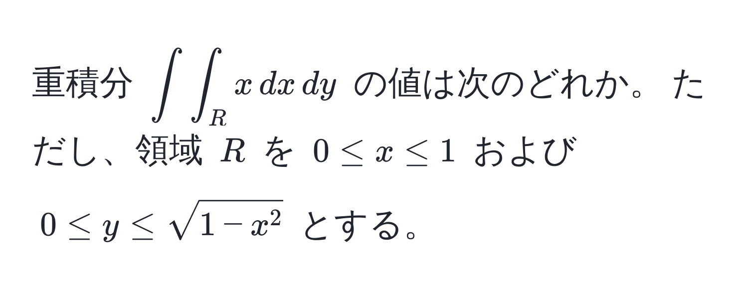 重積分 (∈t∈t_R x , dx , dy) の値は次のどれか。 ただし、領域 (R) を (0 ≤ x ≤ 1) および (0 ≤ y ≤ sqrt1 - x^2) とする。