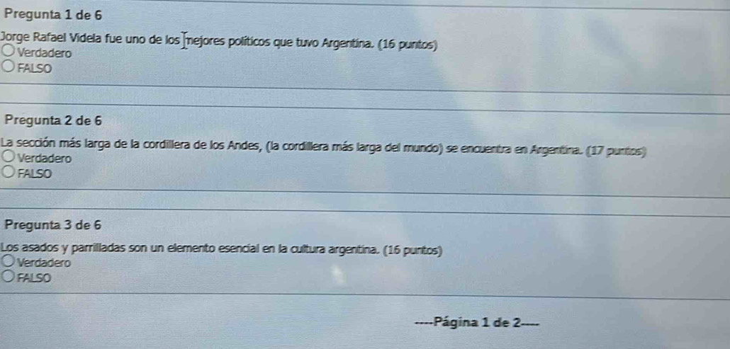 Pregunta 1 de 6
Jorge Rafael Videla fue uno de los Íejores políticos que tuvo Argentina. (16 puntos)
Verdadero
FALSO
Pregunta 2 de 6
La sección más larga de la cordillera de los Andes, (la cordillera más larga del mundo) se encuentra en Argentina. (17 puntos)
Verdadero
FALSO
Pregunta 3 de 6
Los asados y parrilladas son un elemento esencial en la cultura argentina. (16 puntos)
Verdadero
FALSO
Página 1 de 2