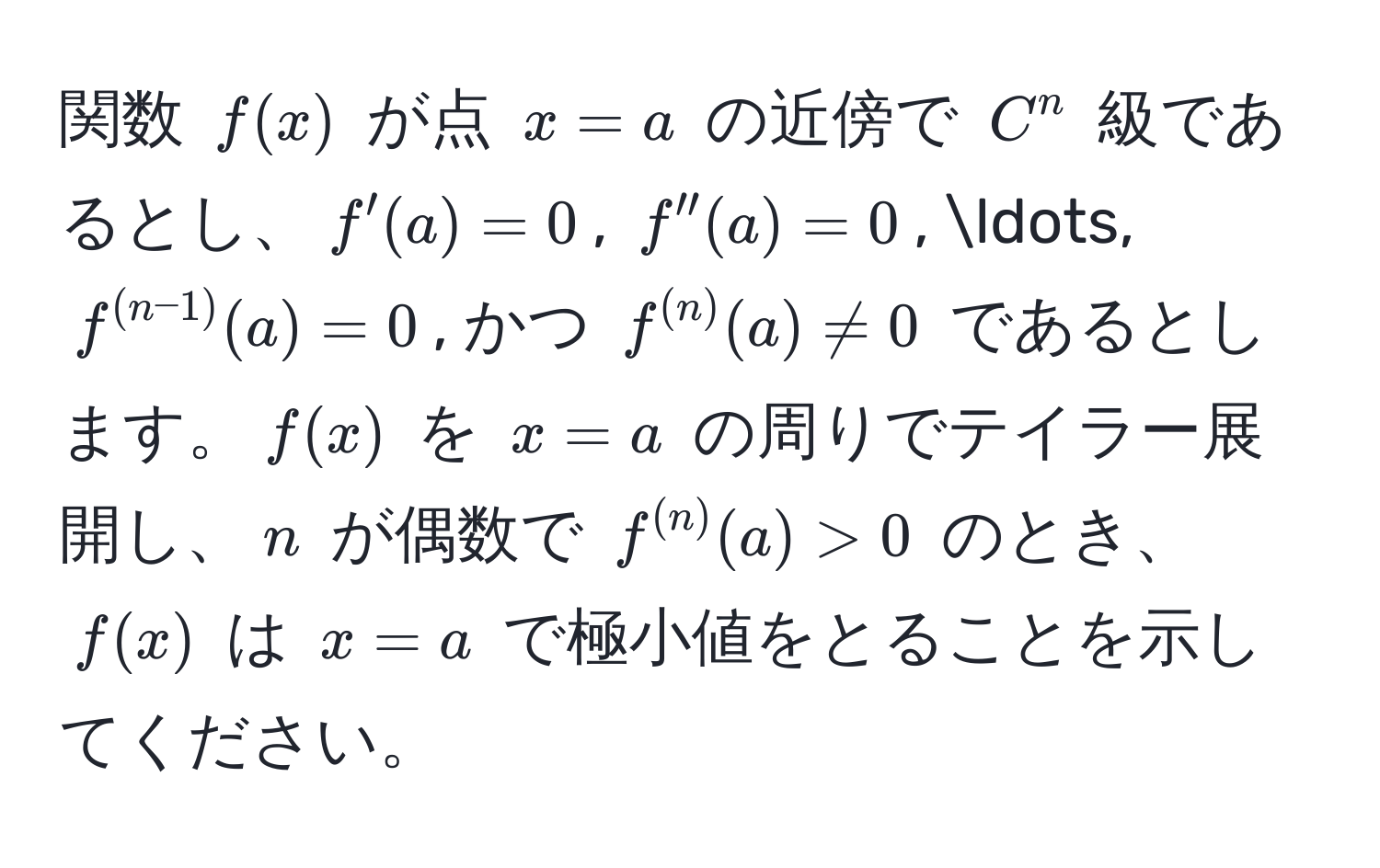 関数 $f(x)$ が点 $x=a$ の近傍で $C^(n$ 級であるとし、$f'(a) = 0$, $f''(a) = 0$, ..., $f^(n-1))(a) = 0$, かつ $f^((n))(a) != 0$ であるとします。$f(x)$ を $x=a$ の周りでテイラー展開し、$n$ が偶数で $f^((n))(a) > 0$ のとき、$f(x)$ は $x=a$ で極小値をとることを示してください。