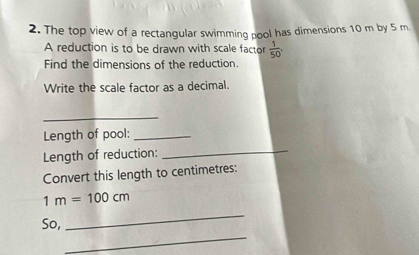 The top view of a rectangular swimming pool has dimensions 10 m by 5 m
A reduction is to be drawn with scale factor  1/50 . 
Find the dimensions of the reduction. 
Write the scale factor as a decimal. 
_ 
Length of pool:_ 
Length of reduction: 
_ 
Convert this length to centimetres:
1m=100cm
_ 
_ 
So,