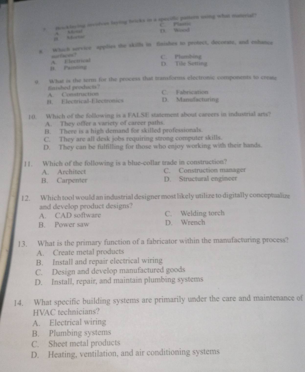 macklaying invofces laying bricks in a specific pattern using what muterial?
C. Plastic
D. Wood
B. Mortar
8 Which service applies the skills in finishes to protect, decorate, and enhance
surfaces?
C. Plumbing
A. Electrical
D. Tile Setting
B. Painting
9 What is the term for the process that transforms electronic components to create
finished products?
A. Construction C. Fabrication
B. Electrical-Electronics D. Manufacturing
10. Which of the following is a FALSE statement about careers in industrial arts?
A. They offer a variety of career paths.
B. There is a high demand for skilled professionals.
C. They are all desk jobs requiring strong computer skills.
D. They can be fulfilling for those who enjoy working with their hands.
11. Which of the following is a blue-collar trade in construction?
A. Architect C. Construction manager
B. Carpenter D. Structural engineer
1 2. Which tool would an industrial designer most likely utilize to digitally conceptualize
and develop product designs?
A. CAD software C. Welding torch
B. Power saw D. Wrench
13. What is the primary function of a fabricator within the manufacturing process?
A. Create metal products
B. Install and repair electrical wiring
C. Design and develop manufactured goods
D. Install, repair, and maintain plumbing systems
14. What specific building systems are primarily under the care and maintenance of
HVAC technicians?
A. Electrical wiring
B. Plumbing systems
C. Sheet metal products
D. Heating, ventilation, and air conditioning systems