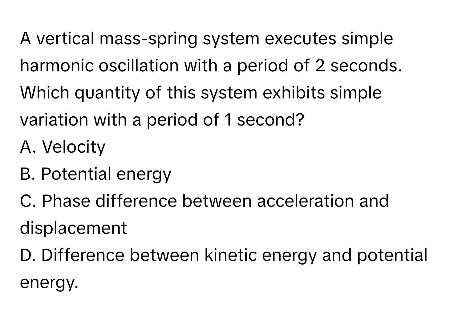 A vertical mass-spring system executes simple harmonic oscillation with a period of 2 seconds. Which quantity of this system exhibits simple variation with a period of 1 second?

A. Velocity
B. Potential energy
C. Phase difference between acceleration and displacement
D. Difference between kinetic energy and potential energy.