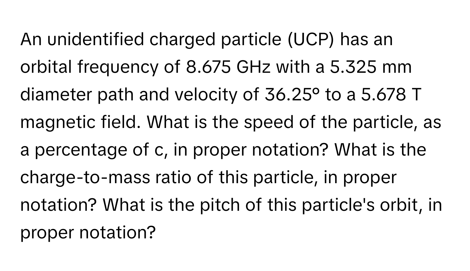 An unidentified charged particle (UCP) has an orbital frequency of 8.675 GHz with a 5.325 mm diameter path and velocity of 36.25° to a 5.678 T magnetic field. What is the speed of the particle, as a percentage of c, in proper notation? What is the charge-to-mass ratio of this particle, in proper notation? What is the pitch of this particle's orbit, in proper notation?