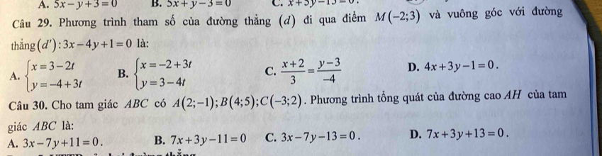 A. 5x-y+3=0 B. 5x+y-3=0 C. x+3y-13=0
Câu 29. Phương trình tham số của đường thẳng (d) đi qua điểm M(-2;3) và vuông góc với đường
thắng (d'):3x-4y+1=0 là:
A. beginarrayl x=3-2t y=-4+3tendarray. B. beginarrayl x=-2+3t y=3-4tendarray. C.  (x+2)/3 = (y-3)/-4  D. 4x+3y-1=0. 
Câu 30. Cho tam giác ABC có A(2;-1); B(4;5); C(-3;2). Phương trình tổng quát của đường cao AH của tam
giác ABC là:
A. 3x-7y+11=0. B. 7x+3y-11=0 C. 3x-7y-13=0. D. 7x+3y+13=0.