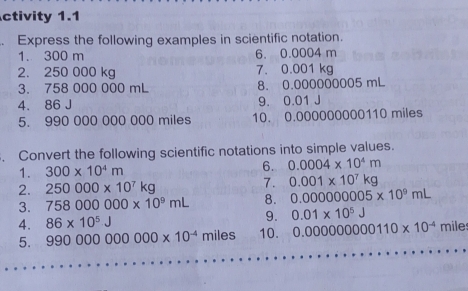 ctivity 1.1 
Express the following examples in scientific notation. 
1. 300 m 6. 0.0004 m
2. 250 000 kg 7. 0.001 kg
3. 758 000 000 mL 8. 0.000000005 mL
4. 86 J 9. 0.01 J
5. 990 000 000 000 miles 10. 0.000000000110 miles. Convert the following scientific notations into simple values. 
1. 300* 10^4m
6. 0.0004* 10^4m
2. 250000* 10^7kg
7. 0.001* 10^7kg
3. 758000000* 10^9mL 8. 0.000000005* 10^9mL
4. 86* 10^5J 9. 0.01* 10^5J
5. 990000000000* 10^(-4)miles 10. 0.000000000110* 10^(-4) mile