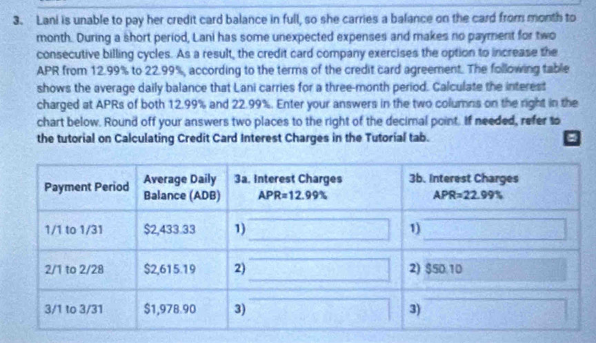 Lani is unable to pay her credit card balance in full, so she carries a balance on the card from month to
month. During a short period, Lani has some unexpected expenses and makes no payment for two
consecutive billing cycles. As a result, the credit card company exercises the option to increase the
APR from 12.99% to 22.99%, according to the terms of the credit card agreement. The following table
shows the average daily balance that Lani carries for a three-month period. Calculate the interest
charged at APRs of both 12.99% and 22.99%. Enter your answers in the two columns on the right in the
chart below. Round off your answers two places to the right of the decimal point. If needed, refer to
the tutorial on Calculating Credit Card Interest Charges in the Tutorial tab.