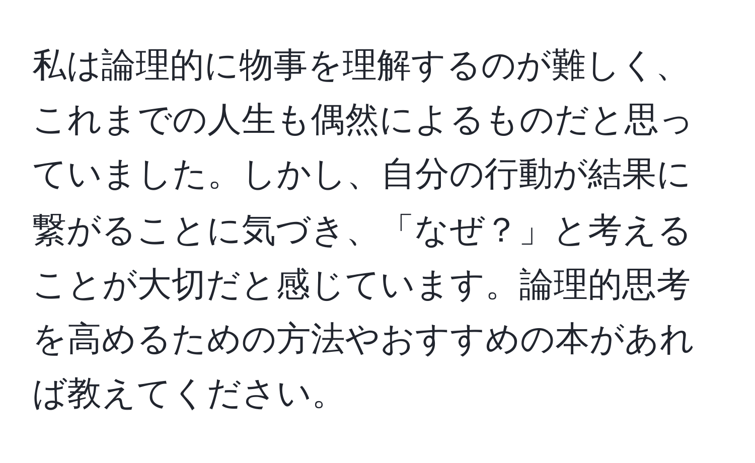 私は論理的に物事を理解するのが難しく、これまでの人生も偶然によるものだと思っていました。しかし、自分の行動が結果に繋がることに気づき、「なぜ？」と考えることが大切だと感じています。論理的思考を高めるための方法やおすすめの本があれば教えてください。