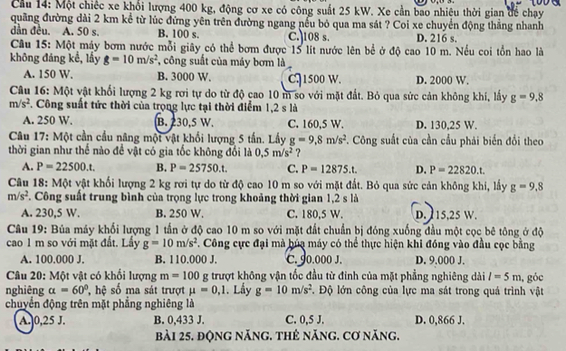 Cầu 14: Một chiếc xe khổi lượng 400 kg, động cơ xe có công suất 25 kW. Xe cần bao nhiệu thời gian đề chạy
quãng đường dài 2 km kể từ lúc đứng yên trên đường ngang nếu bỏ qua ma sát ? Coi xe chuyển động thắng nhanh
dần đều. A. 50 s. B. 100 s. C.)108 s. D. 216 s.
Câu 15: Một máy bơm nước mỗi giây có thể bơm được 15 lít nước lên bể ở độ cao 10 m. Nếu coi tồn hao là
không đáng kế, lấy g=10m/s^2 , công suất của máy bơm là
A. 150 W. B. 3000 W. C.1500 W. D. 2000 W.
Câu 16: Một vật khối lượng 2 kg rơi tự do từ độ cao 10 m so với mặt đất. Bỏ qua sức cản không khí, lấy g=9,8
m/s^2. Công suất tức thời của trọng lực tại thời điểm 1,2 s là
A. 250 W. B. 230,5 W. C. 160,5 W. D. 130,25 W.
Câu 17: Một cần cầu nâng một vật khối lượng 5 tấn. Lấy g=9,8m/s^2. Công suất của cần cầu phải biến đổi theo
thời gian như thể nào đề vật có gia tốc không đổi là 0,5m/s^2 ?
A. P=22500.t. B. P=25750.t. C. P=12875.t. D. P=22820.t.
Câu 18: Một vật khối lượng 2 kg rơi tự do từ độ cao 10 m so với mặt đất. Bỏ qua sức cản không khi, lấy g=9,8
m/s^2. Công suất trung bình của trọng lực trong khoảng thời gian 1,2 s là
A. 230,5 W. B. 250 W. C. 180,5 W. D. 115,25 W.
Câu 19: Búa máy khối lượng 1 tần ở độ cao 10 m so với mặt đất chuẩn bị đóng xuống đầu một cọc bê tông ở độ
cao 1 m so với mặt đất. Lấy g=10m/s^2. Công cực đại mà búa máy có thể thực hiện khi đóng vào đầu cọc bằng
A. 100.000 J. B. 110.000 J, C. 90.000 J. D. 9.000 J.
Câu 20: Một vật có khối lượng m=100g trượt không vận tốc đầu từ đinh của mặt phẳng nghiêng dài l=5m
nghiêng alpha =60° hệ số ma sát trượt mu =0,1. Lấy g=10m/s^2. Độ lớn công của lực ma sát trong quá trình vật , góc
chuyển động trên mặt phẳng nghiêng là
A. 0,25 J. B. 0,433 J. C. 0,5 J. D. 0,866 J.
bài 25. động năng. thẻ năng. cơ năng.