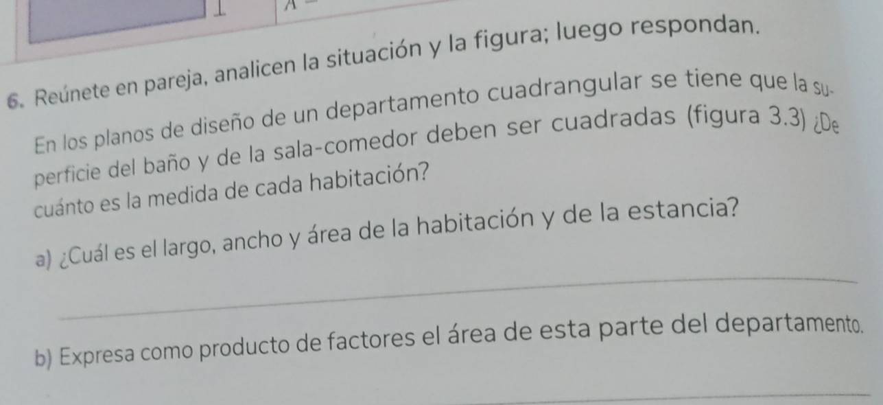 Reúnete en pareja, analicen la situación y la figura; luego respondan. 
En los planos de diseño de un departamento cuadrangular se tiene que la su 
perficie del baño y de la sala-comedor deben ser cuadradas (figura 3.3) ¿De 
cuánto es la medida de cada habitación? 
_ 
a) ¿Cuál es el largo, ancho y área de la habitación y de la estancia? 
b) Expresa como producto de factores el área de esta parte del departamento. 
_