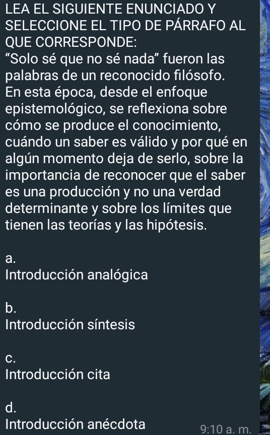 LEA EL SIGUIENTE ENUNCIADO Y
SELECCIONE EL TIPO DE PÁRRAFO AL
QUE CORRESPONDE:
“Solo sé que no sé nada” fueron las
palabras de un reconocido filósofo.
En esta época, desde el enfoque
epistemológico, se reflexiona sobre
cómo se produce el conocimiento,
cuándo un saber es válido y por qué en
algún momento deja de serlo, sobre la
importancia de reconocer que el saber
es una producción y no una verdad
determinante y sobre los límites que
tienen las teorías y las hipótesis.
a.
Introducción analógica
b.
Introducción síntesis
C.
Introducción cita
d.
Introducción anécdota
9:10 a. m.