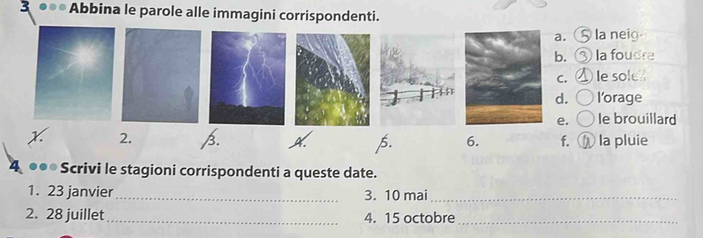 Abbina le parole alle immagini corrispondenti.
a. la neig
b. la foudre
C. le sole?
d. l’orage
e. le brouillard
x 2. B. 6. f. la pluie
p.
Scrivi le stagioni corrispondenti a queste date.
1. 23 janvier_ 3. 10 mai_
2. 28 juillet _4. 15 octobre_