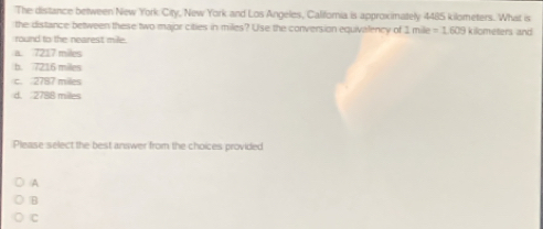 The distance between New York City, New York and Los Angeles, Califoria is approximately 4485 kilometers. What is
the distance between these two major cities in miles? Use the conversion equivalency of 1 mile =1.609
round to the nearest mile. iloeers an
a. 7217 miles
b. 7216 miles
c. 2787 mil
d. 2788 miles
Please select the best answer from the choices provided
A
B