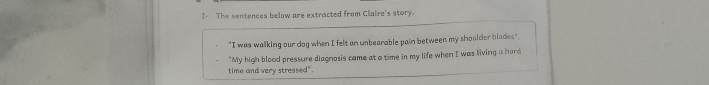 I- The sentences below are extracted from Claire's story. 
"I was walking our dog when I felt an unbearable pain between my shoulder blades" 
"My high blood pressure diagnosis came at a time in my life when I was living a hard 
time and very stressed".