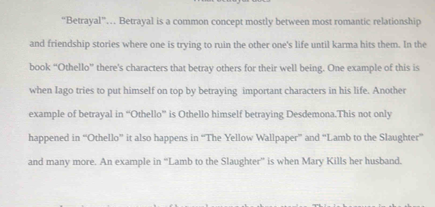 “Betrayal”… Betrayal is a common concept mostly between most romantic relationship 
and friendship stories where one is trying to ruin the other one's life until karma hits them. In the 
book “Othello” there's characters that betray others for their well being. One example of this is 
when Iago tries to put himself on top by betraying important characters in his life. Another 
example of betrayal in “Othello” is Othello himself betraying Desdemona.This not only 
happened in “Othello” it also happens in “The Yellow Wallpaper” and “Lamb to the Slaughter” 
and many more. An example in “Lamb to the Slaughter” is when Mary Kills her husband.