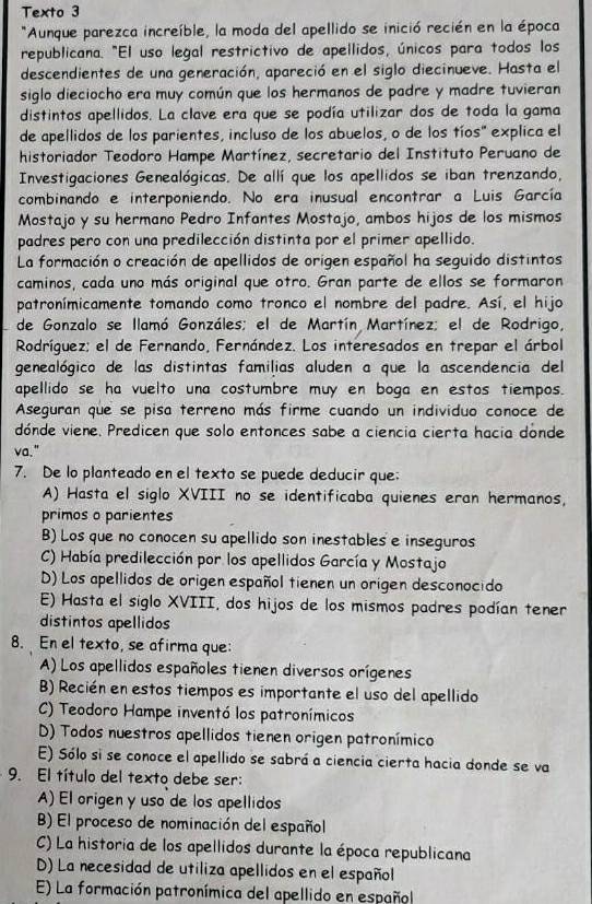 Texto 3
*Aunque parezca increíble, la moda del apellido se inició recién en la época
republicana. "El uso legal restrictivo de apellidos, únicos para todos los
descendientes de una generación, apareció en el siglo diecinueve. Hasta el
siglo dieciocho era muy común que los hermanos de padre y madre tuvieran
distintos apellidos. La clave era que se podía utilizar dos de toda la gama
de apellidos de los parientes, incluso de los abuelos, o de los tíos" explica el
historiador Teodoro Hampe Martínez, secretario del Instituto Peruano de
Investigaciones Genealógicas. De allí que los apellidos se iban trenzando,
combinando e interponiendo. No era inusual encontrar a Luis García
Mostajo y su hermano Pedro Infantes Mostajo, ambos hijos de los mismos
padres pero con una predilección distinta por el primer apellido.
La formación o creación de apellidos de origen español ha seguido distintos
caminos, cada uno más original que otro. Gran parte de ellos se formaron
patronímicamente tomando como tronco el nombre del padre. Así, el hijo
de Gonzalo se llamó Gonzáles; el de Martín Martínez; el de Rodrigo,
Rodríguez; el de Fernando, Fernández. Los interesados en trepar el árbol
genealógico de las distintas familias aluden a que la ascendencia del
apellido se ha vuelto una costumbre muy en boga en estos tiempos.
Aseguran que se pisa terreno más firme cuando un individuo conoce de
dónde viene. Predicen que solo entonces sabe a ciencia cierta hacia dónde
va."
7. De lo planteado en el texto se puede deducir que:
A) Hasta el siglo XVIII no se identificaba quienes eran hermanos,
primos o parientes
B) Los que no conocen su apellido son inestables e inseguros
C) Había predilección por los apellidos García y Mostajo
D) Los apellidos de origen español tienen un origen desconocido
E) Hasta el siglo XVIII, dos hijos de los mismos padres podían tener
distintos apellidos
8. En el texto, se afirma que:
A) Los apellidos españoles tienen diversos orígenes
B) Recién en estos tiempos es importante el uso del apellido
C) Teodoro Hampe inventó los patronímicos
D) Todos nuestros apellidos tienen origen patronímico
E) Sólo si se conoce el apellido se sabrá a ciencia cierta hacia donde se va
9. El título del texto debe ser:
A) El origen y uso de los apellidos
B) El proceso de nominación del español
C) La historia de los apellidos durante la época republicana
D) La necesidad de utiliza apellidos en el español
E) La formación patronímica del apellido en español