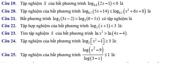 Tập nghiệm S của bất phương trình log _0.8(2x-1)<0</tex> là 
Câu 20. Tập nghiệm của bất phương trình log _0.5(5x+14)≤ log _0.5(x^2+6x+8) là 
Câu 21. Bất phương trình log _2(3x-2)>log _2(6-5x) có tập nghiệm là 
Câu 22. Tập hợp nghiệm của bất phương trình log _2(x+1)<3</tex> là: 
Câu 23. Tìm tập nghiệm S của bất phương trình ln x^2>ln (4x-4). 
Câu 24. Tập nghiệm của bất phương trình log _2[x^2-1]≥ 3 là: 
Câu 25. Tập nghiệm của bất phương trình  (log (x^2-9))/log (3-x) ≤ 1 là: