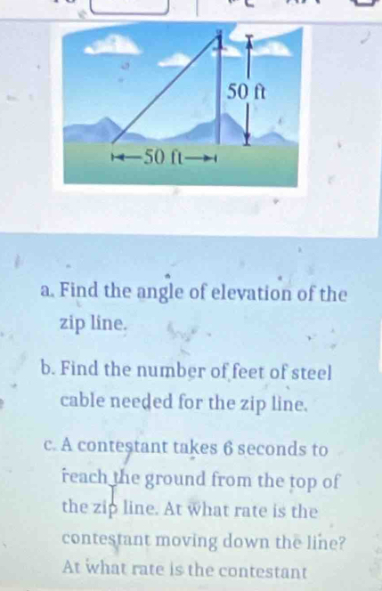 Find the angle of elevation of the 
zip line. 
b. Find the number of feet of steel 
cable needed for the zip line. 
c. A conteştant takes 6 seconds to 
reach the ground from the top of 
the zip line. At what rate is the 
contestant moving down the line? 
At what rate is the contestant