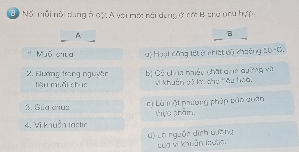 ốộ Nối mỗi nội dung ở cột A với một nội dung ở cột B cho phù hợp.
A
B
1. Muối chua a) Hoạt động tốt ở nhiệt độ khoảng 50°C. 
2. Đường trong nguyên b) Có chứa nhiều chất dinh dưỡng và
liệu muối chua vi khuẩn có lợi cho tiêu hoá.
3. Sữa chua c) Là một phương pháp bảo quản
thực phẩm.
4. Vi khuẩn lactic
d) Là nguồn dinh dưỡng
của vi khuẩn lactic.