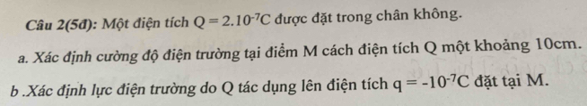 Câu 2(5đ): Một điện tích Q=2.10^(-7)C được đặt trong chân không. 
a. Xác định cường độ điện trường tại điểm M cách điện tích Q một khoảng 10cm. 
b .Xác định lực điện trường do Q tác dụng lên điện tích q=-10^(-7)C đặt tại M.