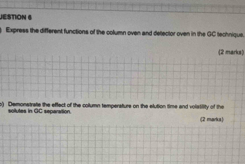 JESTION 6 
) Express the different functions of the column oven and detector oven in the GC technique. 
(2 marks) 
o) Demonstrate the effect of the column temperature on the elution time and volatility of the 
solutes in GC separation. 
(2 marks)