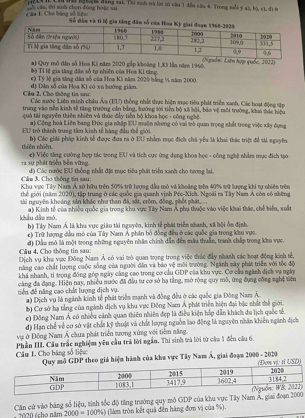 PHAN II, Chu trấc nghiệm dủng sai. Thí sinh trả lời từ câu 1 đến câu 4. Trong mỗi ý a), b), c), d) ở
mỗi câu, thí sinh chọn đúng hoặc sai.
Câu 1. Cho bảng số liệu:
Số dân và tỉ lệ gia tăng dân số của H
iên hợp quốc, 2022)
a) Quy mô dân số Hoa Kì năm 2020 gấp khoảng 1,83 lần năm 1960.
b) Tỉ lệ gia tăng dân số tự nhiên của Hoa Kì tăng.
c) Tỷ lệ gia tăng dân số của Hoa Kì năm 2020 bằng ½ năm 2000.
d) Dân số của Hoa Kì có xu hướng giảm.
Câu 2. Cho thông tin sau:
Các nước Liên minh châu Âu (EU) thống nhất thực hiện mục tiêu phát triển xanh. Các hoạt động tập
trung vào nền kinh tế tăng trưởng cân bằng, hướng tới tiến bộ xã hội, bảo vệ môi trường, khai thác hiệu
quả tài nguyên thiên nhiên và thúc đầy tiến bộ khoa học - công nghệ.
a) Cộng hoà Liên bang Đức gia nhập EU muộn nhưng có vai trò quan trọng nhất trong việc xây dựng
EU trở thành trung tâm kinh tế hàng đầu thế giới.
b) Các giải pháp kinh tế được đưa ra ở EU nhằm mục đích chủ yếu là khai thác triệt để tài nguyên
thiên nhiên.
c) Việc tăng cường hợp tác trong EU và tích cực ứng dụng khoa học - công nghệ nhằm mục đích tạo
ra sự phát triển bền vững.
d) Các nước EU thống nhất đặt mục tiêu phát triển xanh cho tương lai.
Câu 3. Cho thông tin sau:
Khu vực Tây Nam Á sở hữu trên 50% trữ lượng dầu mỏ và khoảng trên 40% trữ lượng khí tự nhiên trên
thế giới (năm 2020), tập trung ở các quốc gia quanh vịnh Péc-Xích. Ngoài ra Tây Nam Á còn có những
tài nguyên khoáng sản khác như than đá, sắt, crôm, đồng, phốt phát,...
a) Kinh tế của nhiều quốc gia trong khu vực Tây Nam Á phụ thuộc vào việc khai thác, chế biến, xuất
khầu dầu mỏ.
b) Tây Nam Á là khu vực giàu tài nguyên, kinh tế phát triển nhanh, xã hội ổn định.
c) Trữ lượng dầu mỏ của Tây Nam Á phân bố đồng đều ở các quốc gia trong khu vực.
d) Dầu mỏ là một trong những nguyên nhân chính dẫn đến mâu thuẫn, tranh chấp trong khu vực.
Câu 4. Cho thông tin sau:
Dịch vụ khu vực Đông Nam Á có vai trò quan trọng trong việc thúc đầy nhanh các hoạt động kinh tế,
nâng cao chất lượng cuộc sống của người dân và bảo vệ môi trường. Ngành này phát triển với tốc độ
khá nhanh, tỉ trọng đóng góp ngày càng cao trong cơ cấu GDP của khu vực. Cơ cấu ngành dịch vụ ngày
càng đa dạng. Hiện nay, nhiều nước đã đầu tư cơ sở hạ tầng, mở rộng quy mô, ứng dụng công nghệ tiên
tiến đề nâng cao chất lượng dịch vụ.
a) Dịch vụ là ngành kinh tế phát triển mạnh và đồng đều ở các quốc gia Đông Nam Á.
b) Cơ sở hạ tầng của ngành dịch vụ khu vực Đông Nam Á phát triển hiện đại bậc nhất thế giới.
c) Đông Nam Á có nhiều cảnh quan thiên nhiên đẹp là điều kiện hấp dẫn khách du lịch quốc tế.
d) Hạn chế về cơ sở vật chất kỹ thuật và chất lượng nguồn lao động là nguyên nhân khiến ngành dịch
vụ ở Đông Nam Á chưa phát triển tương xứng với tiểm năng.
Phần III. Câu trắc nghiệm yêu cầu trả lời ngắn. Thí sinh trả lời từ câu 1 đến câu 6.
Câu 1. Cho bảng số liệu:
Quy mô GDP theo giá hiện hành của khu vực Tây Nam Á, giai đoạn 2000 - 2020
vị: tỉ USD)
Căn cứ vào bảng số liệu, tính tốc độ tăng trưởng quy mô GDP của khu vực Tây Nam Ấ, giai đ
- 2020 (cho năm 2000=100% ) (làm tròn kết quả đến hàng đơn vị của %).