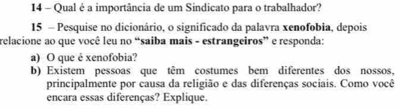 Qual é a importância de um Sindicato para o trabalhador? 
15 - Pesquise no dicionário, o significado da palavra xenofobia, depois 
relacione ao que você leu no “saiba mais - estrangeiros” e responda: 
a) O que é xenofobia? 
b) Existem pessoas que têm costumes bem diferentes dos nossos, 
principalmente por causa da religião e das diferenças sociais. Como você 
encara essas diferenças? Explique.