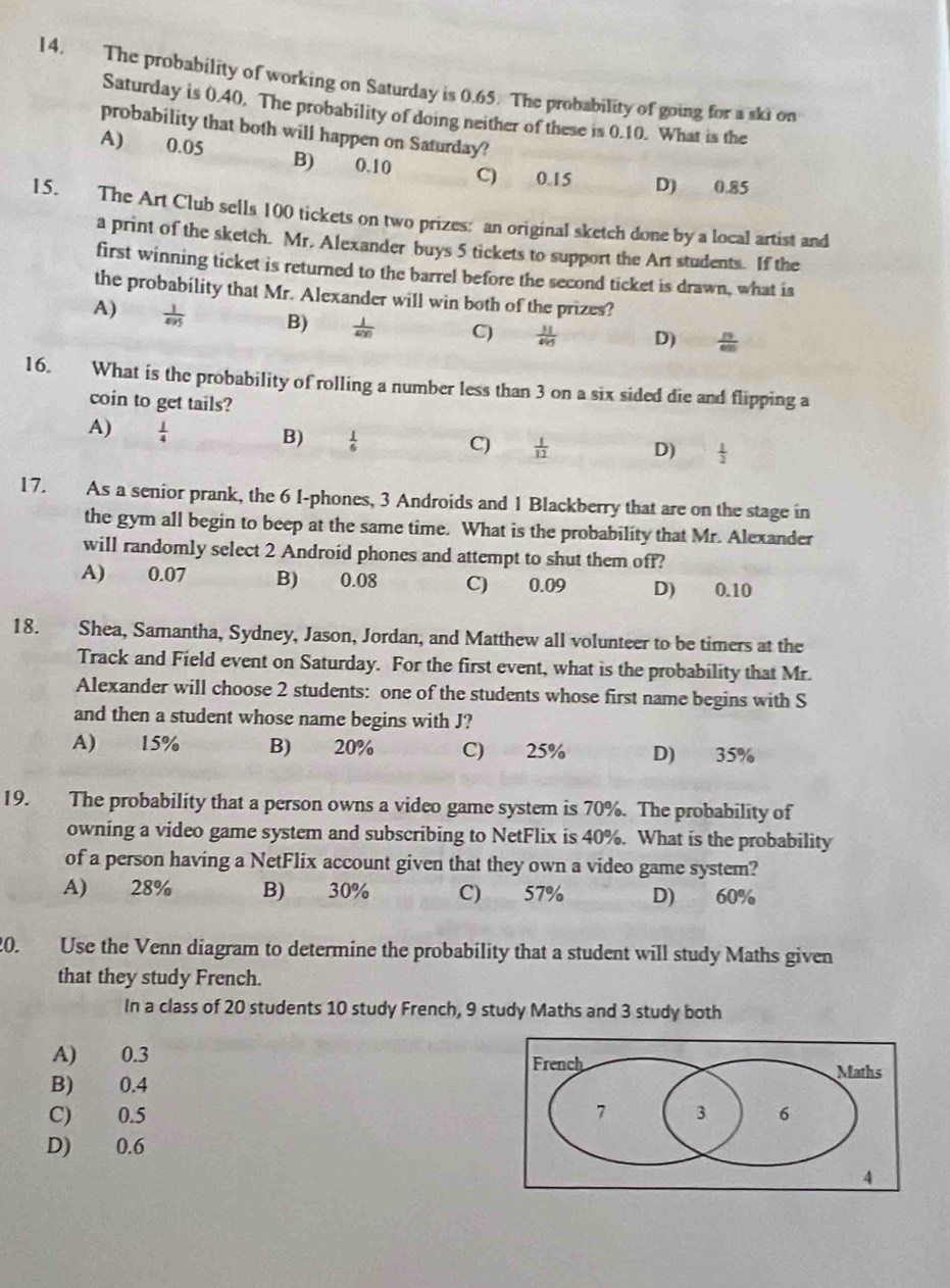 The probability of working on Saturday is 0.65. The probability of going for a ski on
Saturday is 0.40. The probability of doing neither of these is 0.10. What is the
probability that both will happen on Saturday?
A) 0.05 B) 0.10 C) 0.15 D) 0.85
15. The Art Club sells 100 tickets on two prizes: an original sketch done by a local artist and
a print of the sketch. Mr. Alexander buys 5 tickets to support the Art students. If the
first winning ticket is returned to the barrel before the second ticket is drawn, what is
the probability that Mr. Alexander will win both of the prizes?
A)  1/495  B)  1/400  C)  11/415  D)  19/600 
16. What is the probability of rolling a number less than 3 on a six sided die and flipping a
coin to get tails?
A)  1/4 
B)  1/6 
C)  1/12  D)  1/2 
17. As a senior prank, the 6 I-phones, 3 Androids and 1 Blackberry that are on the stage in
the gym all begin to beep at the same time. What is the probability that Mr. Alexander
will randomly select 2 Android phones and attempt to shut them off?
A) 0.07 B) 0.08 C) 0.09 D) 0.10
18. Shea, Samantha, Sydney, Jason, Jordan, and Matthew all volunteer to be timers at the
Track and Field event on Saturday. For the first event, what is the probability that Mr.
Alexander will choose 2 students: one of the students whose first name begins with S
and then a student whose name begins with J?
A) 15% B) 20% C) 25% D) 35%
19. The probability that a person owns a video game system is 70%. The probability of
owning a video game system and subscribing to NetFlix is 40%. What is the probability
of a person having a NetFlix account given that they own a video game system?
A) 28% B) 30% C) 57% D) 60%
20. Use the Venn diagram to determine the probability that a student will study Maths given
that they study French.
In a class of 20 students 10 study French, 9 study Maths and 3 study both
A) 0.3 
B) 0.4
C) 0.5 
D) 0.6
