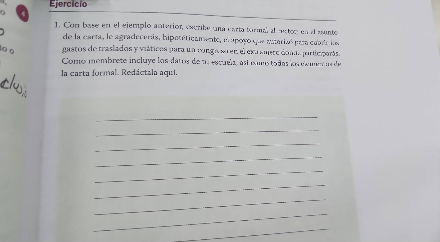 Con base en el ejemplo anterior, escribe una carta formal al rector; en el asunto 
de la carta, le agradecerás, hipotéticamente, el apoyo que autorizó para cubrir los 
o o gastos de traslados y viáticos para un congreso en el extranjero donde participarás. 
Como membrete incluye los datos de tu escuela, así como todos los elementos de 
la carta formal. Redáctala aquí. 
_ 
_ 
_ 
_ 
_ 
_ 
_ 
_ 
_