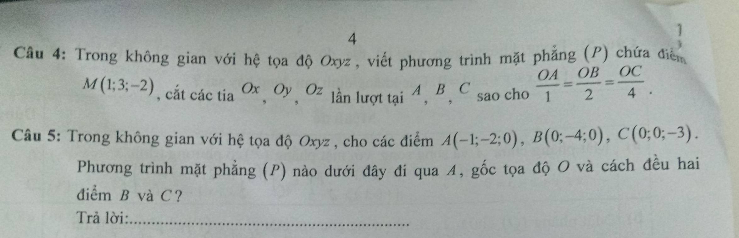 4 
1 
Câu 4: Trong không gian với hệ tọa độ Oxyz, viết phương trình mặt phẳng (P) chứa điểm
M(1;3;-2) , cắt các tia Ox OyOz lần lượt tại 4, B, C sao cho
 OA/1 = OB/2 = OC/4 . 
Câu 5: Trong không gian với hệ tọa độ Oxyz , cho các điểm A(-1;-2;0), B(0;-4;0), C(0;0;-3). 
Phương trình mặt phẳng (P) nào dưới đây đi qua 4, gốc tọa độ O và cách đều hai 
điểm B và C? 
Trả lời:_