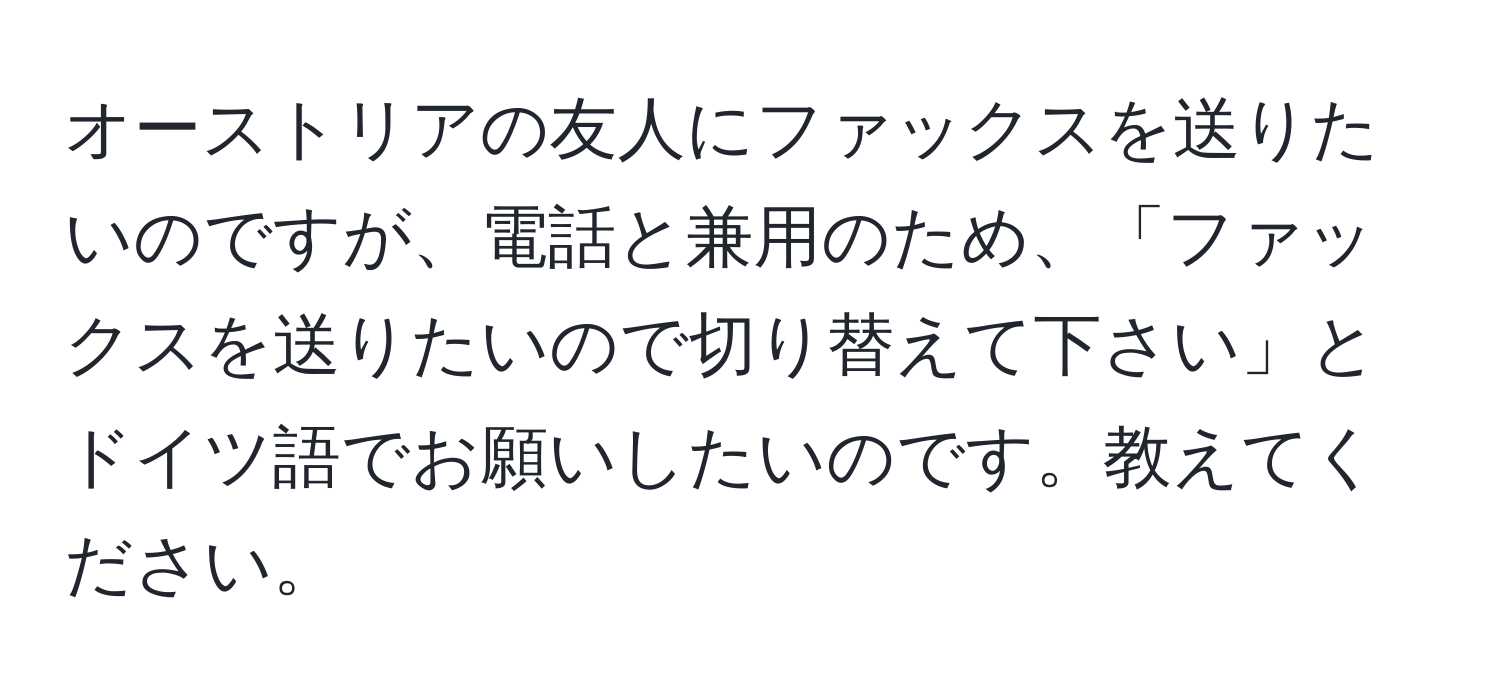 オーストリアの友人にファックスを送りたいのですが、電話と兼用のため、「ファックスを送りたいので切り替えて下さい」とドイツ語でお願いしたいのです。教えてください。