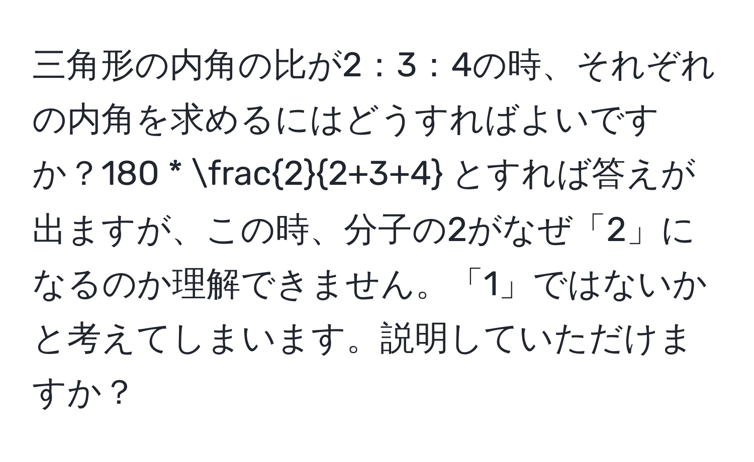 三角形の内角の比が2：3：4の時、それぞれの内角を求めるにはどうすればよいですか？180 *  2/2+3+4  とすれば答えが出ますが、この時、分子の2がなぜ「2」になるのか理解できません。「1」ではないかと考えてしまいます。説明していただけますか？