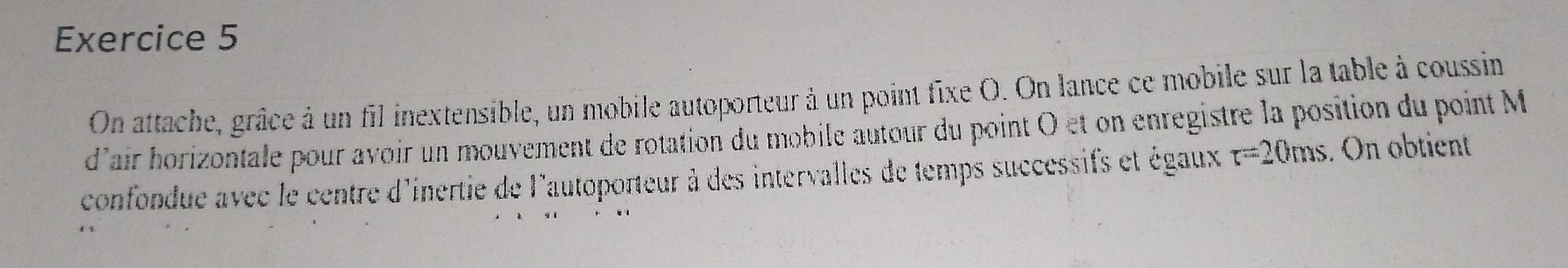 On attache, grâce à un fil inextensible, un mobile autoporteur à un point fixe O. On lance ce mobile sur la table à coussin 
d'air horizontale pour avoir un mouvement de rotation du mobile autour du point O et on enregistre la position du point M
confondue avec le centre d'inertie de l'autoporteur à des intervalles de temps successifs et égaux r=20ms. On obtient