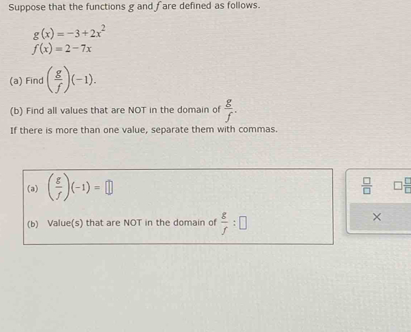 Suppose that the functions g and fare defined as follows.
g(x)=-3+2x^2
f(x)=2-7x
(a) Find ( g/f )(-1). 
(b) Find all values that are NOT in the domain of  g/f . 
If there is more than one value, separate them with commas. 
(a) ( g/f )(-1)=□
 □ /□   □  □ /□  
(b) Value(s) that are NOT in the domain of  g/f :□
×