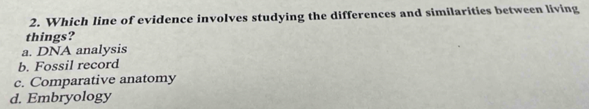 Which line of evidence involves studying the differences and similarities between living
things?
a. DNA analysis
b. Fossil record
c. Comparative anatomy
d. Embryology