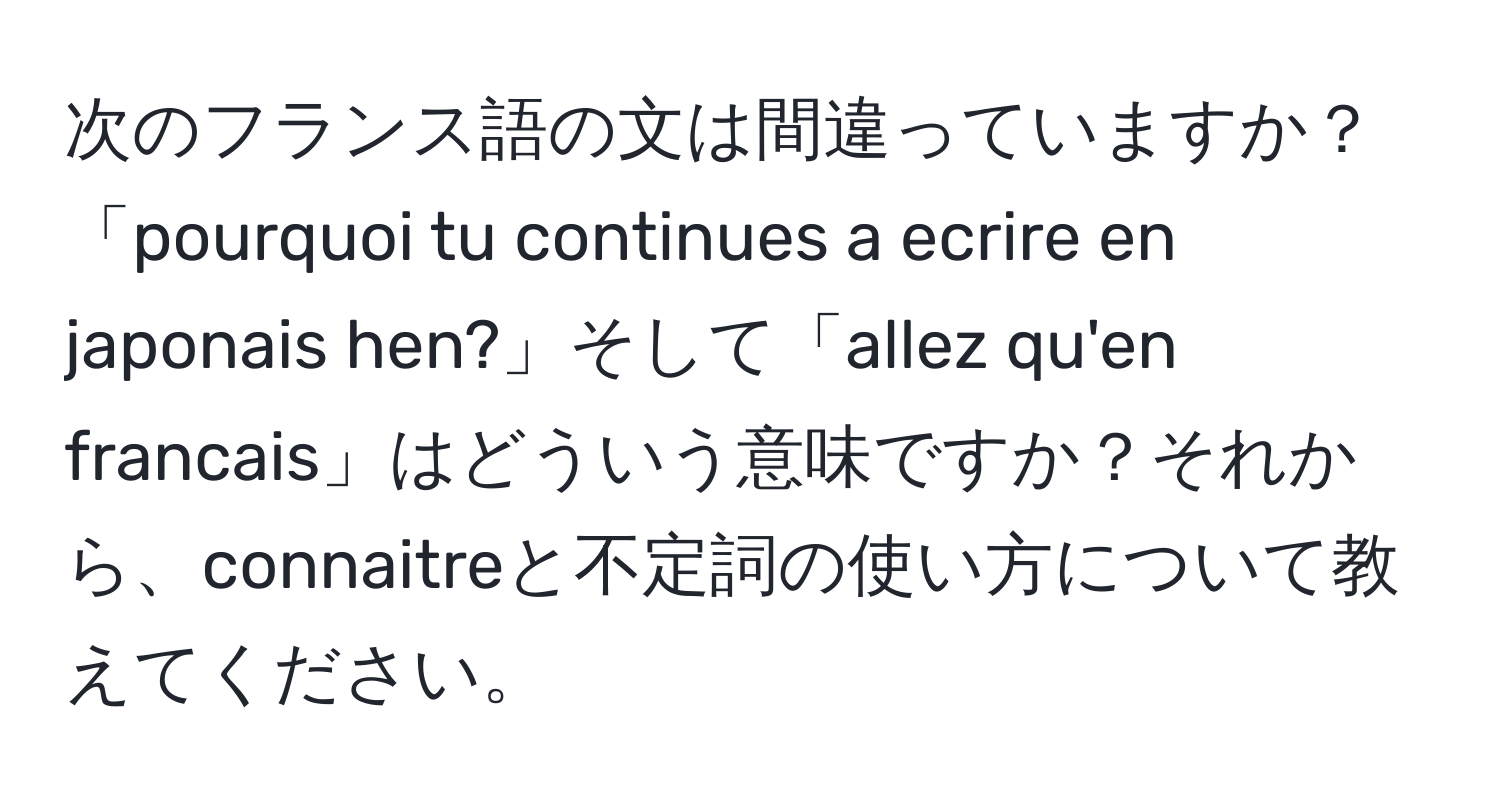 次のフランス語の文は間違っていますか？「pourquoi tu continues a ecrire en japonais hen?」そして「allez qu'en francais」はどういう意味ですか？それから、connaitreと不定詞の使い方について教えてください。