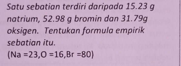 Satu sebatian terdiri daripada 15.23 g
natrium, 52.98 g bromin dan 31.79g
oksigen. Tentukan formula empirik 
sebatian itu.
(Na=23, O=16, Br=80)