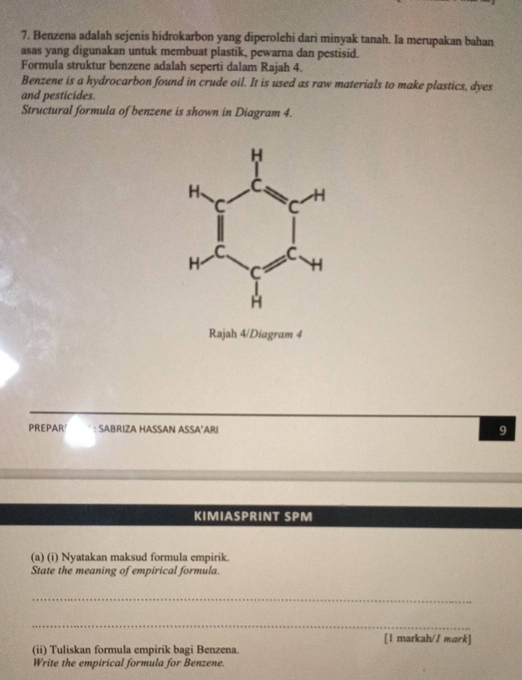 Benzena adalah sejenis hidrokarbon yang diperolehi dari minyak tanah. Ia merupakan bahan 
asas yang digunakan untuk membuat plastik, pewarna dan pestisid. 
Formula struktur benzene adalah seperti dalam Rajah 4. 
Benzene is a hydrocarbon found in crude oil. It is used as raw materials to make plastics, dyes 
and pesticides. 
Structural formula of benzene is shown in Diagram 4. 
Rajah 4/Diagram 4 
PREPAR' : SABRIZA HASSAN ASSA’ARI 
9 
KIMIASPRINT SPM 
(a) (i) Nyatakan maksud formula empirik. 
State the meaning of empirical formula. 
_ 
_ 
[1 markah// mark] 
(ii) Tuliskan formula empirik bagi Benzena. 
Write the empirical formula for Benzene.