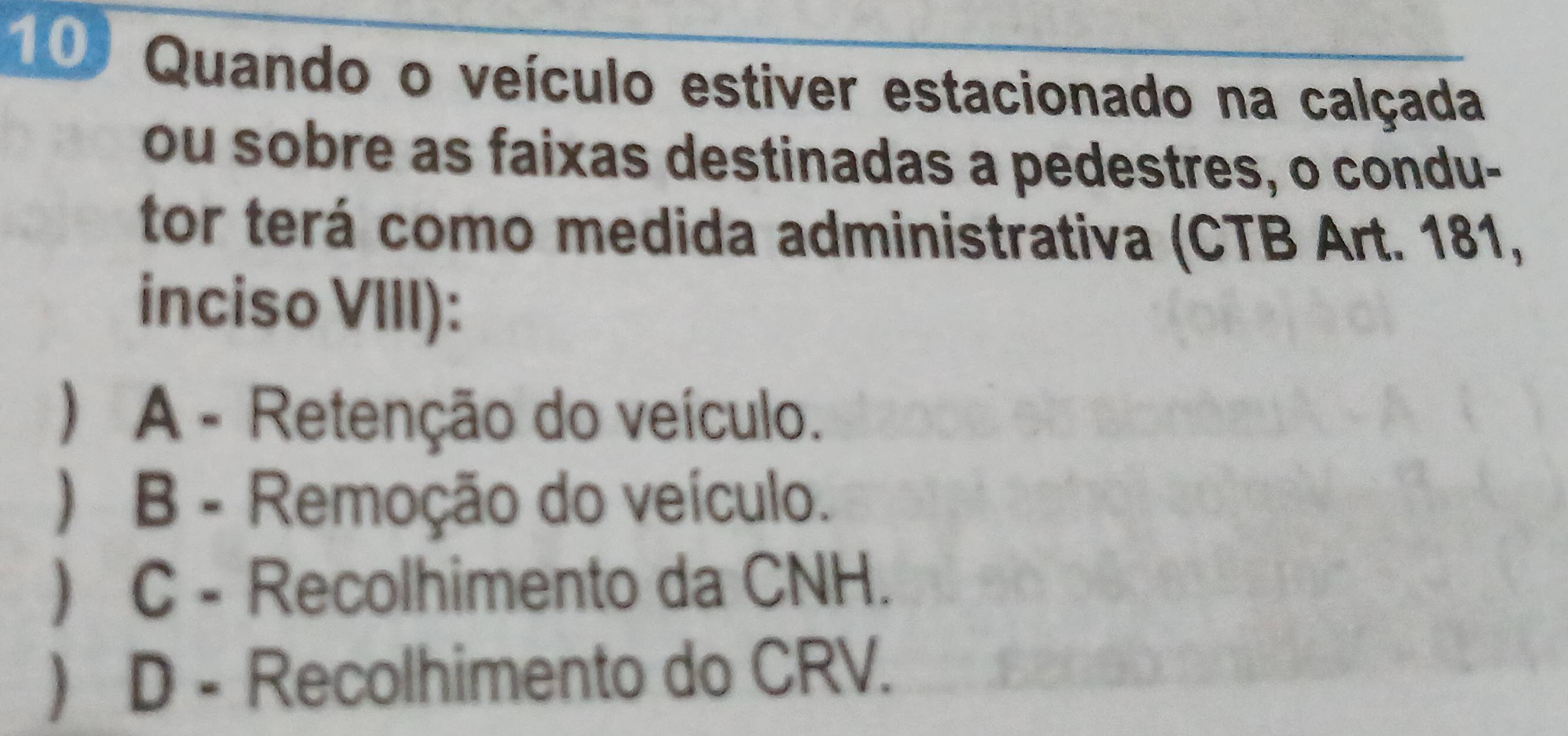 Quando o veículo estiver estacionado na calçada
ou sobre as faixas destinadas a pedestres, o condu-
tor terá como medida administrativa (CTB Art. 181,
inciso VIII):
) A - Retenção do veículo.
) B - Remoção do veículo.
) C - Recolhimento da CNH.
 D - Recolhimento do CRV.