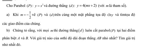 Cho Parabol (P): y=x^2 và đường thắng (d): y=4(mx+2) (với m là tham số). 
a) Khi m=- 1/2  vẽ (P) và (d)trên cùng một mặt phẳng tọa độ Oxy và tìmtọa độ 
các giao điềm của chúng. 
b) Chứng tỏ rằng, với mọi m thì đường thẳng(đ) luôn cắt parabol(P) tại hai điểm 
phân biệt A và B. Với giá trị nào của mthì độ dài đoạn thắng AB nhỏ nhất? Tìm giá trị 
nhỏ nhất đó.