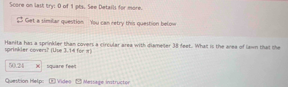 Score on last try: 0 of 1 pts. See Details for more. 
Get a similar question 
Hanita has a sprinkler than covers a circular area with diameter 38 feet. What is the area of lawn that the 
sprinkler covers? (Use 3.14 for π)
50.24 square feet
Question Help: Video Message instructor