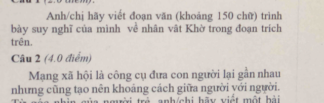 Anh/chị hãy viết đoạn văn (khoảng 150 chữ) trình 
bày suy nghĩ của mình về nhân vật Khờ trong đoạn trích 
trên. 
Câu 2 (4.0 điểm) 
Mạng xã hội là công cụ đưa con người lại gần nhau 
nhưng cũng tạo nên khoảng cách giữa người yới người. 
a nhìn của ngời trẻ anh/chi hãy việt một bài