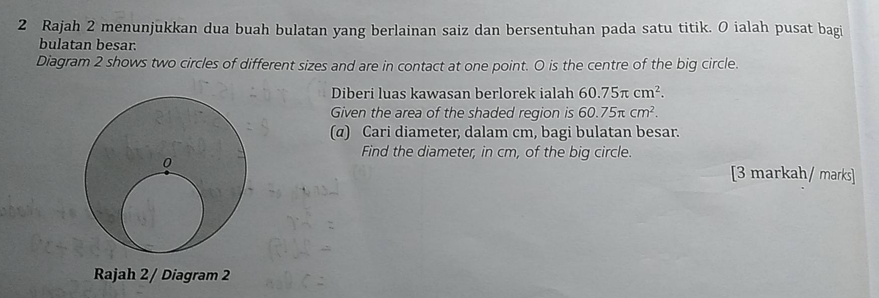 Rajah 2 menunjukkan dua buah bulatan yang berlainan saiz dan bersentuhan pada satu titik. O ialah pusat bagi 
bulatan besar. 
Diagram 2 shows two circles of different sizes and are in contact at one point. O is the centre of the big circle. 
Diberi luas kawasan berlorek ialah 60.75π cm^2. 
Given the area of the shaded region is 60.75π cm^2. 
(α) Cari diameter, dalam cm, bagi bulatan besar. 
Find the diameter, in cm, of the big circle. 
[3 markah/ marks] 
Rajah 2 / Diagram 2