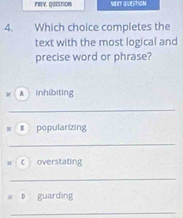 PREV, QUESTION NECT QUESTION
4. Which choice completes the
text with the most logical and
precise word or phrase?
A inhibiting
_
€ popularizing
_
c overstating
_
x D guarding
_